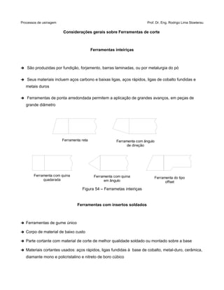 Processos de usinagem Prof. Dr. Eng. Rodrigo Lima Stoeterau
Considerações gerais sobre Ferramentas de corte
Ferramentas inteiriças
➔ São produzidas por fundição, forjamento, barras laminadas, ou por metalurgia do pó
➔ Seus materiais incluem aços carbono e baixas ligas, aços rápidos, ligas de cobalto fundidas e
metais duros
➔ Ferramentas de ponta arredondada permitem a aplicação de grandes avanços, em peças de
grande diâmetro
Figura 54 – Ferrametas inteiriças
Ferramentas com insertos soldados
➔ Ferramentas de gume único
➔ Corpo de material de baixo custo
➔ Parte cortante com material de corte de melhor qualidade soldado ou montado sobre a base
➔ Materiais cortantes usados: aços rápidos, ligas fundidas à base de cobalto, metal-duro, cerâmica,
diamante mono e policristalino e nitreto de boro cúbico
Ferramenta reta
Ferramenta com quina
quadarada
Ferramenta com quina
em ângulo
Ferramenta com ângulo
de direção
Ferramenta do tipo
offset
 