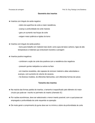Processos de usinagem Prof. Dr. Eng. Rodrigo Lima Stoeterau
Geometria dos insertos
➔ Insertos com ângulo de saída negativo:
- dobro de superfície de corte e maior resistência,
- avanço e profundidade de corte maiores
- gera um aumento nas forças de corte
- exigem maior potência e rigidez do torno
➔ Insertos com ângulo de saída positivo:
- bons para trabalho em material mais dúctil, como aços de baixo carbono, ligas de alta
temperatura e materiais que endurecem durante a usinagem
➔ Insertos positivo-negativos:
- combinam a ação de corte dos positivos com a resistência dos negativos
- possuem gumes realçados ou sulcos na face
- em insertos revestidos, são capazes de remover material a altas velocidades e
avanços, com aumento do volume de cavacos.
- há diversos modelos, de diferentes fabricantes, com diferentes formas de sulcos
Tamanho dos insertos
➔ Na maioria das formas padrão de insertos, o tamanho é especificado pelo diâmetro do maior
círculo que pode ser inscrito no perímetro do inserto (chamado IC)
➔ Por razões econômicas, deve ser selecionado o menor inserto possível, com o qual possa ser
empregada a profundidade de corte requerida na operação
➔ De modo geral o comprimento do gume deve ser no mínimo o dobro da profundidade de corte
 