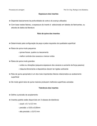 Processos de usinagem Prof. Dr. Eng. Rodrigo Lima Stoeterau
Espessura dos insertos
➔ Depende basicamente da profundidade de corte e do avanço utilizados
➔ Com base nestes fatores, a espessura do inserto é selecionada em tabelas de fabricantes, ou
através de dados da literatura
Raio de quina dos insertos
➔ Determinado pela configuração da peça e pelos requisitos de qualidade superficial
➔ Raios de quina muito pequenos
- quinas fracas, quebra ou lascamento
- melhor controle dos cavacos e menos ruídos
➔ Raios de quina muito grandes:
- ruídos ou vibrações (pequena espessura dos cavacos e aumento da força passiva)
- máquina-ferramenta e dispositivos devem ter rigidez suficiente
➔ Raio de quina apropriado é um dos mais importantes fatores relacionados ao acabamento
superficial
➔ De modo geral raios de quina maiores produzem melhores superfícies usinadas
Tolerância dos insertos
➔ Define a precisão de acoplamento
➔ Insertos padrão estão disponíveis em 3 classes de tolerância:
- usual: ± 0,1 a 0,3 mm
- precisão: ± 0,03 a 0,05mm
- alta precisão: ± 0,013 mm
 