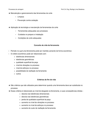 Processos de usinagem Prof. Dr. Eng. Rodrigo Lima Stoeterau
➔ Manutenção e gerenciamento das ferramentas de corte
• Limpeza
• Prevenção contra oxidação
➔ Aplicação de tecnologia e manutenção de ferramentas de corte
• Ferramentas adequadas aos processos
• Cuidados no preparo e instalação
• Condições de corte adequadas
Conceito de vida da ferramenta
• Período no qual uma ferramenta pode ser mantida usinando de forma econômica
• O critério econômico pode ser relacionado com:
➢ tolerâncias dimensionais
➢ tolerâncias geométricas
➢ qualidade superficial da peça
➢ nível de vibrações no processo
➢ nível de esforços no processo
➢ possibilidade de reafiação da ferramenta
➢ outros
Critérios de fim de vida
➔ São critérios que são utilizados para determinar quando uma ferramenta deve ser substituida no
processo.
➔ Esses critérios é relacionado ao nível de desgaste na ferramenta, e suas conseqüências diretas :
➢ desvios nas tolerâncias dimensionais
➢ desvios nas tolerâncias geométricas
➢ perda de qualidade superficial da peça
➢ aumento no nível de vibrações no processo
➢ aumento no nível de esforços no processo
➢ aumento do custo de reafiação da ferramenta
 