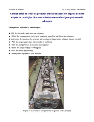 Processos de usinagem Prof. Dr. Eng. Rodrigo Lima Stoeterau
A maior parte de todos os produtos industrializados em alguma de suas
etapas de produção, direta ou indiretamente sofre algum processo de
usinagem
Exemplos da importância da usinagem:
➔ 80% dos furos são realizados por usinagem
➔ ~100% dos processos de melhoria da qualidade superficial são feitos por usinagem
➔ o comércio de máquinas-ferramentas representa uma das grandes fatias da riqueza mundial
➔ ~70% das engrenagem para transmissão de portência
➔ ~90% dos componentes da industria aeroespacial
➔ ~100% dos pinos médico-odontológicos
➔ ~70% das lentes de contatos
➔ Lentes para CD player ou suas matrizes
Figura 2 – Exemplo de componentes de grande porte usinados
 