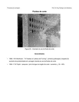 Processos de usinagem Prof. Dr. Eng. Rodrigo Lima Stoeterau
Fluidos de corte
Figura 64 – Exemplo do uso de fluido de corte
Generalidades
• 1868 - W.H.Northcott - "A Treatise on Lathes and Turning” - primeira publicação a respeito do
aumento de produtividade em usinagem devida ao uso de fluidos de corte
• 1894 - F.W.Taylor - pesquisa - jorro de água na região de corte - aumento vc 30 – 40%
 