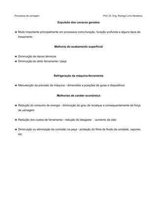 Processos de usinagem Prof. Dr. Eng. Rodrigo Lima Stoeterau
Expulsão dos cavacos gerados
➔ Muito importante principalmente em processos como furação, furação profunda e alguns tipos de
fresamento
Melhoria do acabamento superficial
➔ Diminuição de danos térmicos
➔ Diminuição do atrito ferramenta / peça
Refrigeração da máquina-ferramenta
➔ Manutenção da precisão da máquina - dimensões e posições de guias e dispositivos
Melhorias de caráter econômico
➔ Redução do consumo de energia - diminuição do grau de recalque e consequentemente da força
de usinagem
➔ Redução dos custos de ferramenta - redução do desgaste  aumento da vida
➔ Diminuição ou eliminação da corrosão na peça - proteção do filme de fluido da umidade, vapores,
etc
 