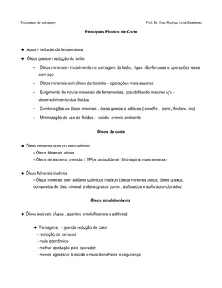 Processos de usinagem Prof. Dr. Eng. Rodrigo Lima Stoeterau
Principais Fluidos de Corte
➔ Água - redução da temperatura
➔ Óleos graxos - redução do atrito
• Óleos minerais - inicialmente na usinagem de latão, ligas não-ferrosas e operações leves
com aço
• Óleos minerais com óleos de toicinho - operações mais severas
• Surgimento de novos materiais de ferramentas, possibilitando maiores vc‘s -
desenvolvimento dos fluidos
• Combinações de óleos minerais , óleos graxos e aditivos ( enxofre , cloro , fósforo, etc)
• Minimização do uso de fluidos - saúde e meio ambiente
Óleos de corte
➔ Óleos minerais com ou sem aditivos
- Óleos Minerais ativos
- Óleos de extrema pressão ( EP) e antisoldante (Usinagens mais severas)
➔ Óleos Minerais inativos
- Óleos minerais com aditivos químicos inativos (óleos minerais puros, óleos graxos,
compostos de óleo mineral e óleos graxos puros , sulfurados e sulfurados-clorados)
Óleos emulsionáveis
➔ Óleos solúveis (Água , agentes emulsificantes e aditivos)
➔ Vantagens: - grande redução de calor
- remoção de cavacos
- mais econômico
- melhor aceitação pelo operador
- menos agressivo à saúde e mais benefícios a segurança
 