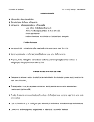 Processos de usinagem Prof. Dr. Eng. Rodrigo Lima Stoeterau
Fluidos Sintéticos
➔ Não contém óleos de petróleo
➔ Característica de fluido refrigerante
➔ Vantagens: - alta capacidade de refrigeração
- vida útil do fluido bastante grande
- filmes residuais pequenos e de fácil remoção
- fáceis de misturar
- relativa facilidade no controle da concentração desejada
Fluidos Gasosos
➔ Ar comprimido - retirada de calor e expulsão dos cavacos da zona de corte.
➔ Menor viscosidade - melhor penetrabilidade na zona ativa da ferramenta
➔ Argônio , Hélio , Nitrogênio e Dióxido de Carbono garantem proteção contra oxidação e
refrigeração mas proporcionam altos custos
Efeitos do uso de fluidos de corte
➔ Desgaste de adesão - efeito de lubrificação - eliminação de pequenos gumes postiços dentro de
uma certa faixa de vc
➔ É desejável a formação de graxas resistentes à alta pressão e com baixa resistência ao
cisalhamento (aditivos EP)
➔ A ação de alguns componentes (enxofre, cloro e fósforo) começa somente a partir de uma certa
temperatura
➔ Com o aumento de vc as condições para a formação do filme de fluido tornam-se desfavoráveis
➔ Diminuição do tempo para a reação entre os aditivos e a superfície metálica
 