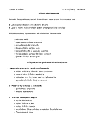 Processos de usinagem Prof. Dr. Eng. Rodrigo Lima Stoeterau
Conceito de usinabilidade
Definição: Capacidade dos materiais de se deixarem trabalhar com ferramentas de corte
➔ Materiais diferentes tem comportamento diferente
➔ Ligas de mesmo material também podem ter comportamento diferentes
Principais problemas decorrentes da má usinabilidade de um material
➔ desgaste rápido
➔ super aquecimento da ferramenta
➔ empastamento da ferramenta
➔ lascamentos no gume de corte
➔ comprometimento da qualidade superficial
➔ necessidade de grande potência de usinagem
➔ grandes esforços de usinagem
Principais grupos que influênciam a usinabilidade
I – Variáveis dependentes da máquina-ferramenta
• rigidez estática da máquina e seus constituintes
• características dinâmica da máquina
• potência e força disponíveis na ponta da ferramenta
• gama de velocidades de corte e avanços
II – Variáveis dependentes da ferramenta
• geometria da ferramenta
• material da ferramenta
III – Variáveis dependentes da peça
• formas e dimensões
• rigidez estática da peça
• rigidez dinâmica da peça
• propriedades físicas, químicas e mecânicas do material peça
• Temperatura da peça
 