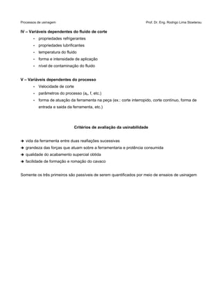 Processos de usinagem Prof. Dr. Eng. Rodrigo Lima Stoeterau
IV – Variáveis dependentes do fluido de corte
• propriedades refrigerantes
• propriedades lubrificantes
• temperatura do fluido
• forma e intensidade de aplicação
• nível de contaminação do fluido
V – Variáveis dependentes do processo
• Velocidade de corte
• parâmetros do processo (ap, f, etc.)
• forma de atuação da ferramenta na peça (ex.: corte interropido, corte contínuo, forma de
entrada e saida da ferramenta, etc.)
Critérios de avaliação da usinabilidade
➔ vida da ferramenta entre duas reafiações sucessivas
➔ grandeza das forças que atuam sobre a ferramentaria e protência consumida
➔ qualidade do acabamento supercial obtida
➔ facilidade de formação e romação do cavaco
Somente os três primeiros são passíveis de serem quantificados por meio de ensaios de usinagem
 