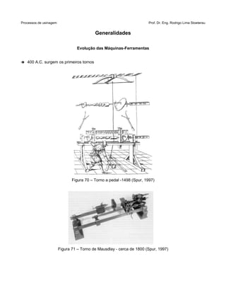 Processos de usinagem Prof. Dr. Eng. Rodrigo Lima Stoeterau
Generalidades
Evolução das Máquinas-Ferramentas
➔ 400 A.C. surgem os primeiros tornos
Figura 70 – Torno a pedal -1498 (Spur, 1997)
Figura 71 – Torno de Mausdlay - cerca de 1800 (Spur, 1997)
 