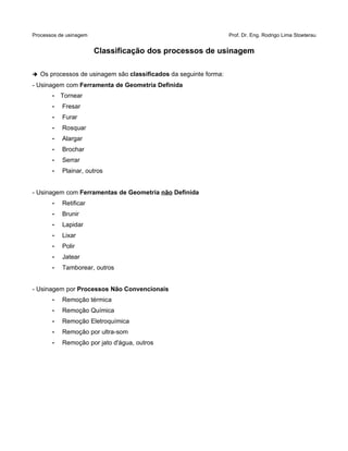 Processos de usinagem Prof. Dr. Eng. Rodrigo Lima Stoeterau
Classificação dos processos de usinagem
➔ Os processos de usinagem são classificados da seguinte forma:
- Usinagem com Ferramenta de Geometria Definida
• Tornear
• Fresar
• Furar
• Rosquar
• Alargar
• Brochar
• Serrar
• Plainar, outros
- Usinagem com Ferramentas de Geometria não Definida
• Retificar
• Brunir
• Lapidar
• Lixar
• Polir
• Jatear
• Tamborear, outros
- Usinagem por Processos Não Convencionais
• Remoção térmica
• Remoção Química
• Remoção Eletroquímica
• Remoção por ultra-som
• Remoção por jato d'água, outros
 