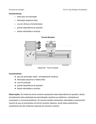 Processos de usinagem Prof. Dr. Eng. Rodrigo Lima Stoeterau
Características:
➢ baixo grau de automação
➢ fabricação pequenos lotes
➢ uso em oficinas e ferramentarias
➢ grande dependência do operador
➢ baixas velocidades e avanços
Tornos Revolver
Figura 84 – Torno revolver
Características:
➔ grau de automação médio - principalmente mecânica
➔ fabricação pequenos e médios lotes
➔ uso em produção
➔ grande dependência do operador
➔ baixas velocidades e avanços
Observações: Os modernos tornos revolvers apresentam baixa dependência do operador, devido
principlamente pela substituição da automatização mecânica por eletrônica, controlada por
computador ou microprocessadores. Os mesmos também apresentam velocidades e avanços bem
maiores do que os encontrados nos tornos revolvers clássicos, sendo esses parâmentros
comparáveis aos das modernas máquinas de comando numérico.
 