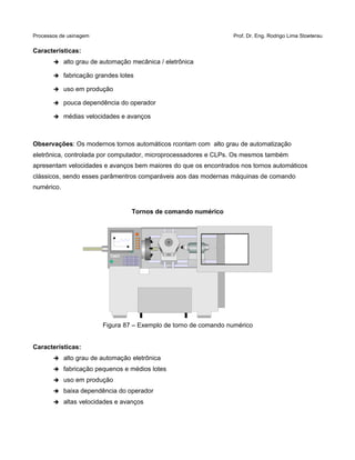 Processos de usinagem Prof. Dr. Eng. Rodrigo Lima Stoeterau
Características:
➔ alto grau de automação mecânica / eletrônica
➔ fabricação grandes lotes
➔ uso em produção
➔ pouca dependência do operador
➔ médias velocidades e avanços
Observações: Os modernos tornos automáticos rcontam com alto grau de automatização
eletrônica, controlada por computador, microprocessadores e CLPs. Os mesmos também
apresentam velocidades e avanços bem maiores do que os encontrados nos tornos automáticos
clássicos, sendo esses parâmentros comparáveis aos das modernas máquinas de comando
numérico.
Tornos de comando numérico
Figura 87 – Exemplo de torno de comando numérico
Características:
➔ alto grau de automação eletrônica
➔ fabricação pequenos e médios lotes
➔ uso em produção
➔ baixa dependência do operador
➔ altas velocidades e avanços
 
