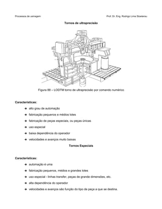Processos de usinagem Prof. Dr. Eng. Rodrigo Lima Stoeterau
Tornos de ultraprecisão
Figura 88 – LODTM torno de ultraprecisão por comando numérico
Características:
➔ alto grau de automação
➔ fabricação pequenos e médios lotes
➔ fabricação de peças especiais, ou peças únicas
➔ uso especial
➔ baixa dependência do operador
➔ velocidades e avanços muito baixas
Tornos Especiais
Características:
➔ automação é uma
➔ fabricação pequenos, médios e grandes lotes
➔ uso especial - linhas transfer, peças de grande dimensões, etc.
➔ alta dependência do operador
➔ velocidades e avanços são função do tipo de peça a que se destina.
 