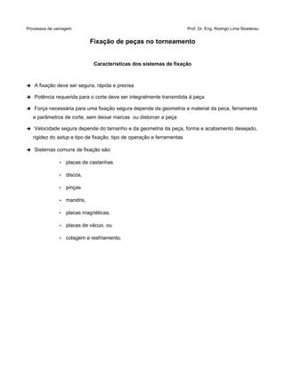 Processos de usinagem Prof. Dr. Eng. Rodrigo Lima Stoeterau
Fixação de peças no torneamento
Características dos sistemas de fixação
➔ A fixação deve ser segura, rápida e precisa
➔ Potência requerida para o corte deve ser integralmente transmitida à peça
➔ Força necessária para uma fixação segura depende da geometria e material da peca, ferramenta
e parâmetros de corte, sem deixar marcas ou distorcer a peça
➔ Velocidade segura depende do tamanho e da geometria da peça, forma e acabamento desejado,
rigidez do setup e tipo de fixação, tipo de operação e ferramentas
➔ Sistemas comuns de fixação são:
• placas de castanhas
• discos,
• pinças
• mandris,
• placas magnéticas,
• placas de vácuo, ou
• colagem e resfriamento.
 