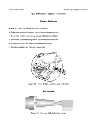 Processos de usinagem Prof. Dr. Eng. Rodrigo Lima Stoeterau
Tipos de Fixação de peças no torneamento
Placa de Castanhas
➔ Placas podem ser de três ou quatro castanhas
➔ Podem ser autocentrantes ou com castanhas independentes
➔ Podem ter fechamento manual ou automático (pneumático)
➔ Podem ter castanhas integrais ou castanhas intercambiáveis
➔ Castanhas podem ser moles ou duras (temperadas)
➔ Castanhas podem ser internas ou externas
Figura 89 – Placa de três castanhas autocentrantes
Entre pontas
Figura 90 – Exemplo da fixação entre pontas
 