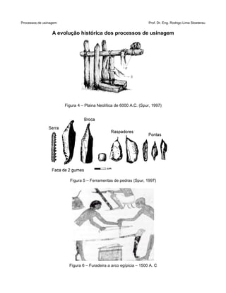 Processos de usinagem Prof. Dr. Eng. Rodrigo Lima Stoeterau
A evolução histórica dos processos de usinagem
Figura 4 – Plaina Neolítica de 6000 A.C. (Spur, 1997)
Figura 5 – Ferramentas de pedras (Spur, 1997)
Figura 6 – Furadeira a arco egípicia – 1500 A. C
 