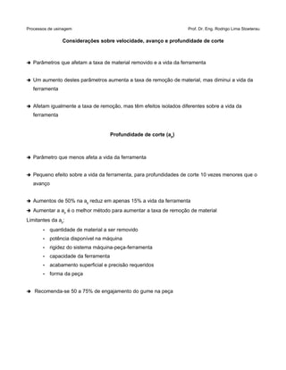 Processos de usinagem Prof. Dr. Eng. Rodrigo Lima Stoeterau
Considerações sobre velocidade, avanço e profundidade de corte
➔ Parâmetros que afetam a taxa de material removido e a vida da ferramenta
➔ Um aumento destes parâmetros aumenta a taxa de remoção de material, mas diminui a vida da
ferramenta
➔ Afetam igualmente a taxa de remoção, mas têm efeitos isolados diferentes sobre a vida da
ferramenta
Profundidade de corte (ap)
➔ Parâmetro que menos afeta a vida da ferramenta
➔ Pequeno efeito sobre a vida da ferramenta, para profundidades de corte 10 vezes menores que o
avanço
➔ Aumentos de 50% na ap reduz em apenas 15% a vida da ferramenta
➔ Aumentar a ap é o melhor método para aumentar a taxa de remoção de material
Limitantes da ap:
• quantidade de material a ser removido
• potência disponível na máquina
• rigidez do sistema máquina-peça-ferramenta
• capacidade da ferramenta
• acabamento superficial e precisão requeridos
• forma da peça
➔ Recomenda-se 50 a 75% de engajamento do gume na peça
 