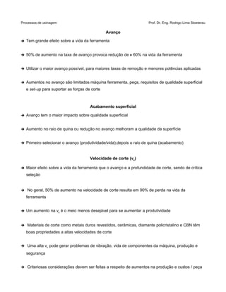 Processos de usinagem Prof. Dr. Eng. Rodrigo Lima Stoeterau
Avanço
➔ Tem grande efeito sobre a vida da ferramenta
➔ 50% de aumento na taxa de avanço provoca redução de » 60% na vida da ferramenta
➔ Utilizar o maior avanço possível, para maiores taxas de remoção e menores potências aplicadas
➔ Aumentos no avanço são limitados máquina ferramenta, peça, requisitos de qualidade superficial
e set-up para suportar as forças de corte
Acabamento superficial
➔ Avanço tem o maior impacto sobre qualidade superficial
➔ Aumento no raio de quina ou redução no avanço melhoram a qualidade da superfície
➔ Primeiro selecionar o avanço (produtividade/vida),depois o raio de quina (acabamento)
Velocidade de corte (vc)
➔ Maior efeito sobre a vida da ferramenta que o avanço e a profundidade de corte, sendo de crítica
seleção
➔ No geral, 50% de aumento na velocidade de corte resulta em 90% de perda na vida da
ferramenta
➔ Um aumento na vc é o meio menos desejável para se aumentar a produtividade
➔ Materiais de corte como metais duros revestidos, cerâmicas, diamante policristalino e CBN têm
boas propriedades a altas velocidades de corte
➔ Uma alta vc pode gerar problemas de vibração, vida de componentes da máquina, produção e
segurança
➔ Criteriosas considerações devem ser feitas a respeito de aumentos na produção e custos / peça
 