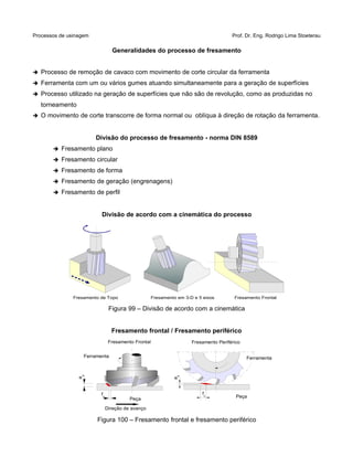 Processos de usinagem Prof. Dr. Eng. Rodrigo Lima Stoeterau
Generalidades do processo de fresamento
➔ Processo de remoção de cavaco com movimento de corte circular da ferramenta
➔ Ferramenta com um ou vários gumes atuando simultaneamente para a geração de superfícies
➔ Processo utilizado na geração de superfícies que não são de revolução, como as produzidas no
torneamento
➔ O movimento de corte transcorre de forma normal ou oblíqua à direção de rotação da ferramenta.
Divisão do processo de fresamento - norma DIN 8589
➔ Fresamento plano
➔ Fresamento circular
➔ Fresamento de forma
➔ Fresamento de geração (engrenagens)
➔ Fresamento de perfil
Divisão de acordo com a cinemática do processo
Figura 99 – Divisão de acordo com a cinemática
Fresamento frontal / Fresamento periférico
Figura 100 – Fresamento frontal e fresamento periférico
Fresamento de Topo Fresamento FrontalFresamento em 3-D e 5 eixos
ap
fz
Fresamento Frontal
Ferramenta
Direção de avanço
Peça
,
ae
,fz
Fresamento Periférico
Ferramenta
Peça
 
