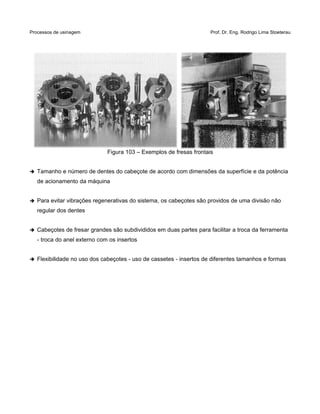 Processos de usinagem Prof. Dr. Eng. Rodrigo Lima Stoeterau
Figura 103 – Exemplos de fresas frontais
➔ Tamanho e número de dentes do cabeçote de acordo com dimensões da superfície e da potência
de acionamento da máquina
➔ Para evitar vibrações regenerativas do sistema, os cabeçotes são providos de uma divisão não
regular dos dentes
➔ Cabeçotes de fresar grandes são subdivididos em duas partes para facilitar a troca da ferramenta
- troca do anel externo com os insertos
➔ Flexibilidade no uso dos cabeçotes - uso de cassetes - insertos de diferentes tamanhos e formas
 