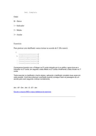 Ded. Completo

Onde:

B = Baixo

1 = Indicador

2 = Médio

3 = Anular



Exercício:

Para praticar este dedilhado vamos treinar no acorde de C (Do maior).

  C
        |-----|-----|-----|:E
      b |--3--|-----|-----|:A
        |-----|--2--|-----|:D
      . |-----|-----|-----|:G
      . |-----|-----|--1--|:B
      . |-----|-----|-----|:e

Começamos tocando com o Polegar na 5ª corda indicado por b no gráfico, agora toca-se o
Indicador na 3ª corda, em seguida o dedo Médio na 2ª corda e finalmente o dedo Anular na 1º
corda.

Tente executar no dedilhado o trecho abaixo, aplicando o dedilhado completo duas vezes em
cada posição. Você deve alcançar a perfeição quando conseguir fazer as passagens de um
acorde para outro seguindo o tempo corretamente.




Am - A7 - Dm - Am - E - E7 - Am

Escute o arquivo MID e veja a tablatura do exercício
 