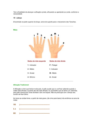 Tem a finalidade de alcançar a afinação correta, afroxando ou apertando as corda, conforme a
necessidade.

10 - cabeça

Encontrada na parte superior do braço, serve de suporte para o mecanismo das Tarachas.




Mãos




                     Dedos da mão esquerda              Dedos da mão direita

                     1 - Indicador                      P - Polegar

                     2 - Médio                          I - Indicador

                     3 - Anular                         M - Médio

                     4 - Mínimo                         A - Anular




Afinação Tradicional

A Afinação vc tem que treinar muito pois, é pelo ouvido que vc vai ficar sabendo quando o
violão está afinado e quando ele não está afinado. Eu aconselho que se tenha um violonista
para pelo menos tirar umas dúvidas e dar uns toques. Não se preocupe com o tempo seu
ouvido vai ficar ótimo.

Ao tocar as cordas livres, a partir da mais grave, (de cima para baixo) nós emitimos os sons da
notas:

MI      |------------------------------------------------

LA      |------------------------------------------------

RE      |------------------------------------------------
 