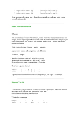 . |-----|--2--|-----|:G                  . |-----|--2--|-----|:G
   . |--3--|-----|-----|:B                  . |--3--|-----|-----|:B
   . |-----|--1--|-----|:e                  . |-----|-----|--1--|:e

Observe nos acordes acima que o Baixo é sempre dado na corda que emite a nota
nomeadora do acorde.



Ritmo, batidas e dedilhados.



O Tempo

Para ter uma noção básica sobre o tempo, vamos praticar usando como marcador um
relógio, a cada segundo passado toque a 6ª corda do instrumento com o Polegar, siga o
ritmo dos segundos sem atrasar e nem adiantar. Vamos tocar a mesma nota a cada
segundo que passa.

Então vamos dizer que 1 tempo e igual a 1 segundo.

Agora vamos tocar a cada tempo uma nota diferente.

Usaremos 3 tempos.

No primeiro tempo toque com o polear a 6ª corda;
No segundo tempo toque com o polegar a 5ª corda;
No terceiro tempo toque com o polegar a 4ª corada;

Observe o esquema abaixo:

Tempos          1   2     3   1     2   ...
Dedos           P   P     P   P     P   ...

Repita este movimento até sincronizar com perfeição, um toque a cada tempo.



Ritmo de VALSA:



Toca-se com o polegar uma vez o Baixo do acorde, depois com o indicador, médio e
anular puxam-se juntas as três cordas mais finas, este
último movimento e repetido duas vezes.

Veja abaixo o esquema:

TEMPOS      1        2         3        1        2
DEDOS       B       123       123       B       123 ...
 