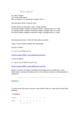 |_________________|
              Batido completo

B = Baixo Polegar
123 os três dedos juntos
Obs.: O números 123 significam os dedos I, M e A

Exercício para treinar o ritmo de valsa

O baixo deverá ser alternado a cada 1º tempo passado.
No primeiro batido completo no primeiro tempo, o polegar ataca a 6º corda;
No segundo batido completo no primeiro tempo, o polegar ataca a 5º corda;
No terceiro batido completo no primeiro tempo, o polegar ataca a 4º corda;



Exercícios para treinar o ritmo de Valsa sobre os acordes:

Toque 2 vezes a batida completa em cada posição.

Tom de La Maior

1ª - A E7 A A7 D Dm A E7 A

Escute o arquivo MID e veja a tablatura do exercício

Tom de La Menor

2ª - Am E7 Am A7 Dm E7 Am E7 Am

Escute o arquivo MID e veja a tablatura do exercício

Repita o exercício até chegar a perfeição das passagens de um acorde para o outro,
observando a marcação do tempo que deve ser constante sem atraso ou adiantamento do
andamento.



Dedilhado



É o processo de tirar notas sucessivas, uma corda de cada vez, cada corda com um dedo
diferente.

1º Dedilhado

Tempos         1   2    3    4    1       2   3   ...

Dedos         B   1   2   3       B       1   2   ...
             |_____________|
 