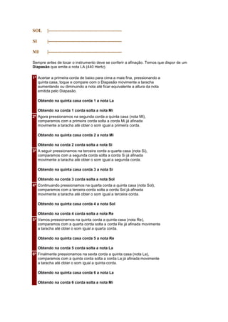SOL       |------------------------------------------------

SI        |------------------------------------------------

MI        |------------------------------------------------

Sempre antes de tocar o instrumento deve se conferir a afinação. Temos que dispor de um
Diapasão que emite a nota LA (440 Hertz).

1º Acertar a primeira corda de baixo para cima a mais fina, pressionando a
   quinta casa, toque e compare com o Diapasão movimente a taracha
   aumentando ou diminuindo a nota até ficar equivalente a altura da nota
   emitida pelo Diapasão.

     Obtendo na quinta casa corda 1 a nota La

     Obtendo na corda 1 corda solta a nota Mi
2º Agora pressionamos na segunda corda a quinta casa (nota Mi),
   comparamos com a primeira corda solta a corda Mi já afinada
   movimente a taracha até obter o som igual a primeira corda.

     Obtendo na quinta casa corda 2 a nota Mi

     Obtendo na corda 2 corda solta a nota Si
3º A seguir pressionamos na terceira corda a quarta casa (nota Si),
   comparamos com a segunda corda solta a corda Si já afinada
   movimente a taracha até obter o som igual a segunda corda.

     Obtendo na quinta casa corda 3 a nota Si

     Obtendo na corda 3 corda solta a nota Sol
4º Continuando pressionamos na quarta corda a quinta casa (nota Sol),
   comparamos com a terceira corda solta a corda Sol já afinada
   movimente a taracha até obter o som igual a terceira corda.

     Obtendo na quinta casa corda 4 a nota Sol

     Obtendo na corda 4 corda solta a nota Re
5º Vamos pressionamos na quinta corda a quinta casa (nota Re),
   comparamos com a quarta corda solta a corda Re já afinada movimente
   a taracha até obter o som igual a quarta corda.

     Obtendo na quinta casa corda 5 a nota Re

     Obtendo na corda 5 corda solta a nota La
6º Finalmente pressionamos na sexta corda a quinta casa (nota La),
   comparamos com a quinta corda solta a corda La já afinada movimente
   a taracha até obter o som igual a quinta corda.

     Obtendo na quinta casa corda 6 a nota La

     Obtendo na corda 6 corda solta a nota Mi
 
