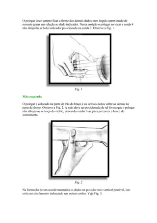 O polegar deve sempre ficar a frente dos demais dedos num ângulo aproximado de
noventa graus em relação ao dedo indicador. Nesta posição o polegar ao tocar a corda 4
não atrapalha o dedo indicador posicionado na corda 3. Observe a Fig. 1.




                                         Fig. 1

Mão esquerda

O polegar e colocado na parte de trás do braço e os demais dedos sobre as cordas na
parte da frente. Observe a Fig. 2. A mão deve ser posicionada de tal forma que o polegar
não ultrapasse o braço do violão, deixando a mão livre para percorrer o braço do
instrumento.




                                         Fig. 2

Na formação de um acorde mantenha os dedos na posição mais vertical possível, isto
evita um abafamento indesejado nas outras cordas. Veja Fig. 3.
 