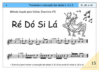 Exercício para treinar a colocação dos dedos 1, 2 e 3 na corda lá: notas si, dó e ré.
• Treinando a colocação dos dedos 1, 2 e 3. Si, dó, e ré
15
Método Suzuki para Violino. Exercício n°5
Ré Dó Si Lá
 