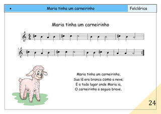 • Maria tinha um carneirinho Folclórica
24
Maria tinha um carneirinho
Maria tinha um carneirinho,
Sua lã era branca como a neve;
E a todo lugar onde Maria ia,
O carneirinho a seguia breve.
 