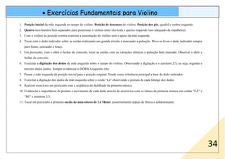 • Exercícios Fundamentais para Violino
34
1. Posição inicial da mão esquerda no tampo do violino. Posição de descanso do violino. Posição dos pés, quadril e ombro esquerdo.
2. Quatro movimentos bem separados para posicionar o violino entre clavícula e queixo esquerdo (uso adequado da espalheira).
3. Com o violino na posição correta exercitar a sustentação do violino sem o apoio da mão esquerda.
4. Tocar com o dedo indicador sobre as cordas realizando um grande círculo e marcando a pulsação. Deve-se levar o dedo indicador sempre
para frente, esticando o braço.
5. Em pizzicatto, com o abrir e fechar do cotovelo, tocar as cordas com as variações rítmicas e pulsação bem marcada. Observar o abrir e
fechar do cotovelo.
6. Exercitar a digitação dos dedos da mão esquerda sobre o tampo do violino. Observando a digitação e o semitom 2/3, ou seja, segundo e
terceiro dedos juntos. Sempre evidenciar o DORSO esquerdo reto.
7. Passar a mão esquerda da posição inicial para a posição original. Tendo como referência principal a base do dedo indicador.
8. Exercitar a digitação dos dedos da mão esquerda sobre a corda “Lá” observando a postura de cada falange dos dedos.
9. Realizar exercícios em pizzicatto com a seqüência do dedilhado da primeira música.
10. Evidenciar a importância da postura e movimento de cada dedo através de exercícios com os ritmos da primeira música em cordas “LÁ” e
“Mi” e semitom 2/3.
11. Tocar em pizzicatto a primeira escala de uma oitava de Lá Maior, posteriormente arpejo da tônica e subdominante.
 