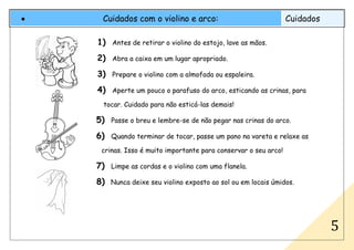 • Cuidados com o violino e arco: Cuidados
5
1) Antes de retirar o violino do estojo, lave as mãos.
2) Abra a caixa em um lugar apropriado.
3) Prepare o violino com a almofada ou espaleira.
4) Aperte um pouco o parafuso do arco, esticando as crinas, para
tocar. Cuidado para não esticá-las demais!
5) Passe o breu e lembre-se de não pegar nas crinas do arco.
6) Quando terminar de tocar, passe um pano na vareta e relaxe as
crinas. Isso é muito importante para conservar o seu arco!
7) Limpe as cordas e o violino com uma flanela.
8) Nunca deixe seu violino exposto ao sol ou em locais úmidos.
 