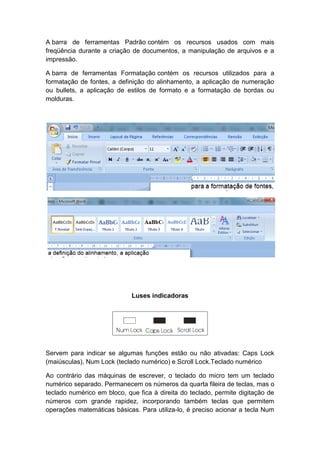 A barra de ferramentas Padrão contém os recursos usados com mais
freqüência durante a criação de documentos, a manipulação de arquivos e a
impressão.
A barra de ferramentas Formatação contém os recursos utilizados para a
formatação de fontes, a definição do alinhamento, a aplicação de numeração
ou bullets, a aplicação de estilos de formato e a formatação de bordas ou
molduras.
Luses indicadoras
Servem para indicar se algumas funções estão ou não ativadas: Caps Lock
(maiúsculas), Num Lock (teclado numérico) e Scroll Lock.Teclado numérico
Ao contrário das máquinas de escrever, o teclado do micro tem um teclado
numérico separado. Permanecem os números da quarta fileira de teclas, mas o
teclado numérico em bloco, que fica à direita do teclado, permite digitação de
números com grande rapidez, incorporando também teclas que permitem
operações matemáticas básicas. Para utiliza-lo, é preciso acionar a tecla Num
 