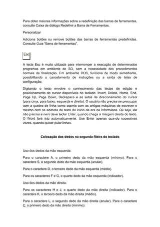 Para obter maiores informações sobre a redefinição das barras de ferramentas,
consulte Caixa de diálogo Redefinir a Barra de Ferramentas.
Personalizar
Adiciona botões ou remove botões das barras de ferramentas predefinidas.
Consulte Guia "Barra de ferramentas".
A tecla Esc é muito utilizada para interromper a execução de determinados
programas em ambiente do SO, sem a necessidade dos procedimentos
normais de finalização. Em ambiente DOS, funciona de modo semelhante,
possibilitando o cancelamento de instruções ou a saída de telas de
configuração.
Digitando o texto envolve o conhecimento das teclas de edição e
posicionamento do cursor disponíveis no teclado: Insert, Delete, Home, End,
Page Up, Page Down, Backspace e as setas de direcionamento do cursor
(para cima, para baixo, esquerda e direita). O usuário não precisa se preocupar
com a quebra de linha como ocorria com as antigas máquinas de escrever e
mesmo com os editores de texto do início da era da Informática. Ou seja, ele
não precisa e nem deve teclar Enter, quando chega à margem direita do texto.
O Word fará isto automaticamente. Use Enter apenas quando sucessivas
vezes, quando quiser pular linhas.
Colocação dos dedos na segunda fileira do teclado
Uso dos dedos da mão esquerda:
Para o caractere A, o primeiro dedo da mão esquerda (mínimo). Para o
caractere S, o segundo dedo da mão esquerda (anular).
Para o caractere D, o terceiro dedo da mão esquerda (médio).
Para os caracteres F e G, o quarto dedo da mão esquerda (indicador).
Uso dos dedos da mão direita:
Para os caracteres H e J, o quarto dedo da mão direita (indicador). Para o
caractere K, o terceiro dedo da mão direita (médio).
Para o caractere L, o segundo dedo da mão direita (anular). Para o caractere
Ç, o primeiro dedo da mão direita (mínimo).
 