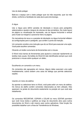 Uso do dedo polegar
Bate-se o espaço com o dedo polegar quer da mão esquerda, quer da mão
direita, conforme a facilidade de cada aluno para tal emprego.
A régua
Use a régua para definir paradas de tabulação e recuos para parágrafos
selecionados e ajustar a largura de colunas do tipo jornalístico. No modo layout
de página ou visualização de impressão, use as réguas horizontal e vertical
para mudar as margens e posicionar itens na página.
Os marcadores de recuo e a paradas de tabulação na régua horizontal refletem
as configurações para o parágrafo, que contém o ponto de inserção.
Um comando constitui uma instrução que diz ao Word para executar uma ação.
Você pode escolher comandos:
Clicando um botão numa barra de ferramentas com o mouse.
O Word inclui barras de ferramentas para ajuda-lo a executar rapidamente as
tarefas mais usuais. Os botões do Word 6.0 são identificados sempre que você
posicionar o mouse sobre qualquer um deles .
Escolhendo um comando e um menu.
Os comandos são agrupados em menus. Alguns deles executam uma ação
imediatamente; outros exibem uma caixa de diálogo que permite selecionar
opções.
Usando um menu de atalhos
Ao apontar ou selecionar itens no Word, você pode exibir um menu de atalhos.
Os menus de atalho contém comandos relacionados ao item utilizado. Eles
aparecem na janela do documento exatamente na posição em que você esta
trabalhando.
Os comandos RECORTAR, COPIAR e COLAR do menu EDITAR permitem
que você mova textos e gráficos ao longo do documento ativo para outros
documentos do Word e até mesmo para outros aplicativos. Esta função lhe
possibilita trabalhar com a Área de Transferência do Windows.
 