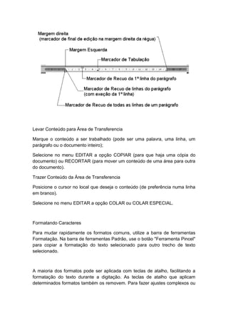 Levar Conteúdo para Área de Transferencia
Marque o conteúdo a ser trabalhado (pode ser uma palavra, uma linha, um
parágrafo ou o documento inteiro);
Selecione no menu EDITAR a opção COPIAR (para que haja uma cópia do
documento) ou RECORTAR (para mover um conteúdo de uma área para outra
do documento).
Trazer Conteúdo da Área de Transferencia
Posicione o cursor no local que deseja o conteúdo (de preferência numa linha
em branco).
Selecione no menu EDITAR a opção COLAR ou COLAR ESPECIAL.
Formatando Caracteres
Para mudar rapidamente os formatos comuns, utilize a barra de ferramentas
Formatação. Na barra de ferramentas Padrão, use o botão "Ferramenta Pincel"
para copiar a formatação do texto selecionado para outro trecho de texto
selecionado.
A maioria dos formatos pode ser aplicada com teclas de atalho, facilitando a
formatação do texto durante a digitação. As teclas de atalho que aplicam
determinados formatos também os removem. Para fazer ajustes complexos ou
 