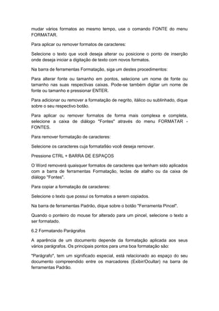 mudar vários formatos ao mesmo tempo, use o comando FONTE do menu
FORMATAR.
Para aplicar ou remover formatos de caracteres:
Selecione o texto que você deseja alterar ou posicione o ponto de inserção
onde deseja iniciar a digitação de texto com novos formatos.
Na barra de ferramentas Formatação, siga um destes procedimentos:
Para alterar fonte ou tamanho em pontos, selecione um nome de fonte ou
tamanho nas suas respectivas caixas. Pode-se também digitar um nome de
fonte ou tamanho e pressionar ENTER.
Para adicionar ou remover a formatação de negrito, itálico ou sublinhado, dique
sobre o seu respectivo botão.
Para aplicar ou remover formatos de forma mais complexa e completa,
selecione a caixa de diálogo "Fontes" através do menu FORMATAR -
FONTES.
Para remover formatação de caracteres:
Selecione os caracteres cuja formata9áo você deseja remover.
Pressione CTRL + BARRA DE ESPAÇOS
O Word removerá quaisquer formatos de caracteres que tenham sido aplicados
com a barra de ferramentas Formatação, teclas de atalho ou da caixa de
diálogo "Fontes".
Para copiar a formatação de caracteres:
Selecione o texto que possui os formatos a serem copiados.
Na barra de ferramentas Padrão, dique sobre o botão "Ferramenta Pincel".
Quando o ponteiro do mouse for alterado para um pincel, selecione o texto a
ser formatado.
6.2 Formatando Parágrafos
A aparência de um documento depende da formatação aplicada aos seus
vários parágrafos. Os principais pontos para uma boa formatação são:
"Parágrafo", tem um significado especial, está relacionado ao espaço do seu
documento compreendido entre os marcadores (Exibir/Ocultar) na barra de
ferramentas Padrão.
 