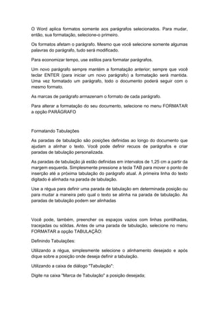 O Word aplica formatos somente aos parágrafos selecionados. Para mudar,
então, sua formatação, selecione-o primeiro.
Os formatos afetam o parágrafo. Mesmo que você selecione somente algumas
palavras do parágrafo, tudo será modificado.
Para economizar tempo, use estilos para formatar parágrafos.
Um novo parágrafo sempre mantém a formatação anterior; sempre que você
teclar ENTER (para iniciar um novo parágrafo) a formatação será mantida.
Uma vez formatado um parágrafo, todo o documento poderá seguir com o
mesmo formato.
As marcas de parágrafo armazenam o formato de cada parágrafo.
Para alterar a formatação do seu documento, selecione no menu FORMATAR
a opção PARÁGRAFO
Formatando Tabulações
As paradas de tabulação são posições definidas ao longo do documento que
ajudam a alinhar o texto. Você pode definir recuos de parágrafos e criar
paradas de tabulação personalizada.
As paradas de tabulação já estão definidas em intervalos de 1,25 cm a partir da
margem esquerda. Simplesmente pressione a tecla TAB para mover o ponto de
inserção até a próxima tabulação do parágrafo atual. A primeira linha do texto
digitado é alinhada na parada de tabulação.
Use a régua para definir uma parada de tabulação em determinada posição ou
para mudar a maneira pelo qual o texto se alinha na parada de tabulação. As
paradas de tabulação podem ser alinhadas
Você pode, também, preencher os espaços vazios com linhas pontilhadas,
tracejadas ou sólidas. Antes de uma parada de tabulação, selecione no menu
FORMATAR a opção TABULAÇÃO:
Definindo Tabulações:
Utilizando a régua, simplesmente selecione o alinhamento desejado e após
dique sobre a posição onde deseja definir a tabulação.
Utilizando a caixa de diálogo "Tabulação":
Digite na caixa "Marca de Tabulação" a posição desejada;
 
