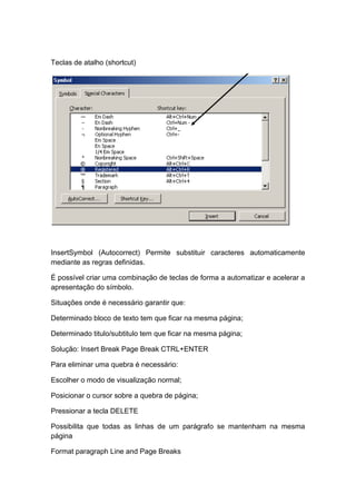 Teclas de atalho (shortcut)
InsertSymbol (Autocorrect) Permite substituir caracteres automaticamente
mediante as regras definidas.
É possível criar uma combinação de teclas de forma a automatizar e acelerar a
apresentação do símbolo.
Situações onde é necessário garantir que:
Determinado bloco de texto tem que ficar na mesma página;
Determinado titulo/subtitulo tem que ficar na mesma página;
Solução: Insert Break Page Break CTRL+ENTER
Para eliminar uma quebra é necessário:
Escolher o modo de visualização normal;
Posicionar o cursor sobre a quebra de página;
Pressionar a tecla DELETE
Possibilita que todas as linhas de um parágrafo se mantenham na mesma
página
Format paragraph Line and Page Breaks
 