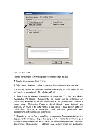 PROCEDIMENTO
Passos para utilizar as formatações avançadas de tipo de letra
1. Aceder ao separador Base (Home)
2. Seleccionar o texto ao qual se pretende aplicar a formatação avançada
3. Clicar na setinha do separador Tipo de Letra (Font), ou fazer direito do rato
sobre o texto seleccionado, Tipo de Letra (Font)
4. Seleccionar as opções pretendidas do separador Tipo de Letra (Font):
Maiúsculas (All Caps) – fundamental em títulos que se pretendem em
maiúsculas, escrever textos em maiúsculas é um procedimento manual e
pouco eficaz Maiúsculas Pequenas (Small Caps) – para distinguir, por
exemplo, um título 2 do texto normal e dos títulos 1 (que podem estar em
maiúsculas), esta é a formatação ideal (utilizada, geralmente, com
espaçamento entre caracteres expandido)
5. Seleccionar as opções pretendidas do separador Avançadas (Advanced):
Espaçamento (Spacing) Expandido (Expanded) – Utilizado em títulos, para
aumentar o espaço entre as letras, dando um efeito diferente e mais chamativo.
Comprimido (Compressed) – Utilizado para reduzir linhas em parágrafos,
 