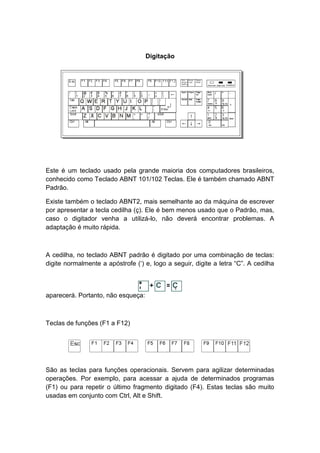 Digitação
Este é um teclado usado pela grande maioria dos computadores brasileiros,
conhecido como Teclado ABNT 101/102 Teclas. Ele é também chamado ABNT
Padrão.
Existe também o teclado ABNT2, mais semelhante ao da máquina de escrever
por apresentar a tecla cedilha (ç). Ele é bem menos usado que o Padrão, mas,
caso o digitador venha a utilizá-lo, não deverá encontrar problemas. A
adaptação é muito rápida.
A cedilha, no teclado ABNT padrão é digitado por uma combinação de teclas:
digite normalmente a apóstrofe (‘) e, logo a seguir, digite a letra “C”. A cedilha
aparecerá. Portanto, não esqueça:
Teclas de funções (F1 a F12)
São as teclas para funções operacionais. Servem para agilizar determinadas
operações. Por exemplo, para acessar a ajuda de determinados programas
(F1) ou para repetir o último fragmento digitado (F4). Estas teclas são muito
usadas em conjunto com Ctrl, Alt e Shift.
 