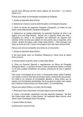 quando essa diferença permite reduzir páginas do documento – no máximo
utilizar o 0,2.
Passos para utilizar as formatações avançadas de Parágrafo
1. Aceder ao separador Base (Home)
2. Seleccionar o texto ao qual se pretende aplicar a formatação avançada
3. Clicar na setinha do separador Parágrafo (Paragraph), ou direito do rato
sobre o texto seleccionado, Parágrafo (Paragraph)
4. Seleccionar as opções pretendidas do separador Quebras de linha e de
página (Line and Page Breaks): Manter com o seguinte (Keep with next) –
obrigatório em títulos e em paragráfos que dependem do seguinte (por
exemplo, linhas de texto que acabem em dois pontos, são os seguintes, entre
outras) Quebra de página antes (Page break before) – Para conseguir que
todos os títulos de nível 1 iniciem numa página nova, sem fazer nenhum Enter
Passos para remover parágrafos incorrectos de um documento
1. Aceder ao separador Base (Home)
2. Na área direita clicar em Substituir (Replace),ou utilizar tecla de atalho
Ctrl+U (Ctrl+H)
3. Na área inferior da janela, clicar no botão Mais (More)
4. Clicar em Especial (Special) e seguidamente em Marca de Paragráfo
(Paragraph Mark) – o primeiro da lista 5. Este procedimento coloca o símbolo
^p na área Localizar (FindWhat). No entanto, precisamos de dois e substituir
por um
Para iniciar a formatação de um texto, é fundamental utilizar estilos.Trabalhar
com estilos é a forma mais fácil de formatar rápida e eficazmente documentos.
Um estilo é um conjunto de formatações aplicado a vários textos que se
querem com formatações semelhantes. De forma geral os estilos mais usados
são o Normal (o texto corrido) e os Títulos (título 1, 2 e semelhantes).
Passos para aplicar Estilos a um texto não formatado
1. Seleccionar todo o documento com triplo clique na área de selecção
2. Limpar a formatação, escolhendo uma das seguintes hipóteses: Na área
dos Estilos clicar sobre o Estilo Normal No separador Base (Home), clicar
sobre Limpar Formatação (Clear Formatting)
3. Aplicar Estilos de títulos:
a) Seleccionar o primeiro título
 