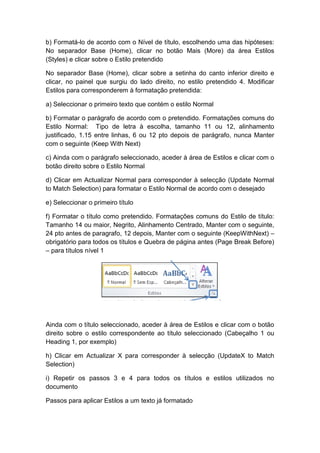 b) Formatá-lo de acordo com o Nível de título, escolhendo uma das hipóteses:
No separador Base (Home), clicar no botão Mais (More) da área Estilos
(Styles) e clicar sobre o Estilo pretendido
No separador Base (Home), clicar sobre a setinha do canto inferior direito e
clicar, no painel que surgiu do lado direito, no estilo pretendido 4. Modificar
Estilos para corresponderem à formatação pretendida:
a) Seleccionar o primeiro texto que contém o estilo Normal
b) Formatar o parágrafo de acordo com o pretendido. Formatações comuns do
Estilo Normal: Tipo de letra à escolha, tamanho 11 ou 12, alinhamento
justificado, 1.15 entre linhas, 6 ou 12 pto depois de parágrafo, nunca Manter
com o seguinte (Keep With Next)
c) Ainda com o parágrafo seleccionado, aceder à área de Estilos e clicar com o
botão direito sobre o Estilo Normal
d) Clicar em Actualizar Normal para corresponder à selecção (Update Normal
to Match Selection) para formatar o Estilo Normal de acordo com o desejado
e) Seleccionar o primeiro título
f) Formatar o título como pretendido. Formatações comuns do Estilo de título:
Tamanho 14 ou maior, Negrito, Alinhamento Centrado, Manter com o seguinte,
24 pto antes de paragrafo, 12 depois, Manter com o seguinte (KeepWithNext) –
obrigatório para todos os títulos e Quebra de página antes (Page Break Before)
– para títulos nível 1
Ainda com o título seleccionado, aceder à área de Estilos e clicar com o botão
direito sobre o estilo correspondente ao título seleccionado (Cabeçalho 1 ou
Heading 1, por exemplo)
h) Clicar em Actualizar X para corresponder à selecção (UpdateX to Match
Selection)
i) Repetir os passos 3 e 4 para todos os títulos e estilos utilizados no
documento
Passos para aplicar Estilos a um texto já formatado
 
