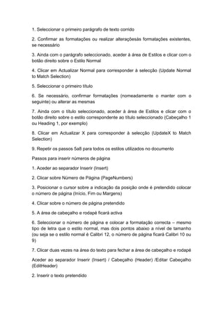 1. Seleccionar o primeiro parágrafo de texto corrido
2. Confirmar as formatações ou realizar alteraçõesàs formatações existentes,
se necessário
3. Ainda com o parágrafo seleccionado, aceder à área de Estilos e clicar com o
botão direito sobre o Estilo Normal
4. Clicar em Actualizar Normal para corresponder à selecção (Update Normal
to Match Selection)
5. Seleccionar o primeiro título
6. Se necessário, confirmar formatações (nomeadamente o manter com o
seguinte) ou alterar as mesmas
7. Ainda com o título seleccionado, aceder à área de Estilos e clicar com o
botão direito sobre o estilo correspondente ao título seleccionado (Cabeçalho 1
ou Heading 1, por exemplo)
8. Clicar em Actualizar X para corresponder à selecção (UpdateX to Match
Selection)
9. Repetir os passos 5a8 para todos os estilos utilizados no documento
Passos para inserir números de página
1. Aceder ao separador Inserir (Insert)
2. Clicar sobre Número de Página (PageNumbers)
3. Posicionar o cursor sobre a indicação da posição onde é pretendido colocar
o número de página (Início, Fim ou Margens)
4. Clicar sobre o número de página pretendido
5. A área de cabeçalho e rodapé ficará activa
6. Seleccionar o número de página e colocar a formatação correcta – mesmo
tipo de letra que o estilo normal, mas dois pontos abaixo a nível de tamanho
(ou seja se o estilo normal é Calibri 12, o número de página ficará Calibri 10 ou
9)
7. Clicar duas vezes na área do texto para fechar a área de cabeçalho e rodapé
Aceder ao separador Inserir (Insert) / Cabeçalho (Header) /Editar Cabeçalho
(EditHeader)
2. Inserir o texto pretendido
 