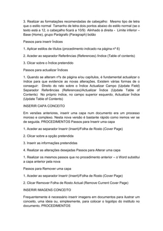 3. Realizar as formatações recomendadas de cabeçalho: Mesmo tipo de letra
que o estilo normal Tamanho de letra dois pontos abaixo do estilo normal (se o
texto está a 12, o cabeçalho ficará a 10/9) Alinhado à direita - Limite inferior –
Base (Home), grupo Parágrafo (Paragraph) botão
Passos para inserir Índices
1. Aplicar estilos de títulos (procedimento indicado na página nº 6)
2. Aceder ao separador Referências (References) /Indice (Table of contents)
3. Clicar sobre o Índice pretendido
Passos para actualizar Índices
1. Quando se alteram nºs de página e/ou capítulos, é fundamental actualizar o
índice para que evidencie as novas alterações. Existem várias formas de o
conseguir: Direito do rato sobre o Índice Actualizar Campo (Update Field)
Separador Referências (References)/Actualizar Índice (Update Table of
Contents) No próprio índice, no campo superior esquerdo, Actualizar Índice
(Update Table of Contents)
INSERIR CAPA CONCEITO
Em versões anteriores, inserir uma capa num documento era um processo
moroso e complexo. Nesta nova versão é bastante rápido como iremos ver se
de seguida. PROCEDIMENTOS Passos para Inserir uma capa
1. Aceder ao separador Inserir (Insert)/Folha de Rosto (Cover Page)
2. Clicar sobre a opção pretendida
3. Inserir as informações pretendidas
4. Realizar as alterações desejadas Passos para Alterar uma capa
1. Realizar os mesmos passos que no procedimento anterior – o Word substitui
a capa anterior pela nova
Passos para Remover uma capa
1. Aceder ao separador Inserir (Insert)/Folha de Rosto (Cover Page)
2. Clicar Remover Folha de Rosto Actual (Remove Current Cover Page)
INSERIR IMAGENS CONCEITO
Frequentemente é necessário inserir imagens em documentos para ilustrar um
conceito, uma ideia ou, simplesmente, para colocar o logotipo do instituto no
documento. PROCEDIMENTOS
 