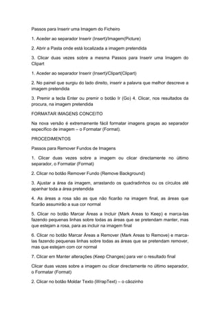 Passos para Inserir uma Imagem do Ficheiro
1. Aceder ao separador Inserir (Insert)/Imagem(Picture)
2. Abrir a Pasta onde está localizada a imagem pretendida
3. Clicar duas vezes sobre a mesma Passos para Inserir uma Imagem do
Clipart
1. Aceder ao separador Inserir (Insert)/Clipart(Clipart)
2. No painel que surgiu do lado direito, inserir a palavra que melhor descreve a
imagem pretendida
3. Premir a tecla Enter ou premir o botão Ir (Go) 4. Clicar, nos resultados da
procura, na imagem pretendida
FORMATAR IMAGENS CONCEITO
Na nova versão é extremamente fácil formatar imagens graças ao separador
específico de imagem – o Formatar (Format).
PROCEDIMENTOS
Passos para Remover Fundos de Imagens
1. Clicar duas vezes sobre a imagem ou clicar directamente no último
separador, o Formatar (Format)
2. Clicar no botão Remover Fundo (Remove Background)
3. Ajustar a área da imagem, arrastando os quadradinhos ou os círculos até
apanhar toda a área pretendida
4. As áreas a rosa são as que não ficarão na imagem final, as áreas que
ficarão assumirão a sua cor normal
5. Clicar no botão Marcar Áreas a Incluir (Mark Areas to Keep) e marca-las
fazendo pequenas linhas sobre todas as áreas que se pretendam manter, mas
que estejam a rosa, para as incluir na imagem final
6. Clicar no botão Marcar Áreas a Remover (Mark Areas to Remove) e marca-
las fazendo pequenas linhas sobre todas as áreas que se pretendam remover,
mas que estejam com cor normal
7. Clicar em Manter alterações (Keep Changes) para ver o resultado final
Clicar duas vezes sobre a imagem ou clicar directamente no último separador,
o Formatar (Format)
2. Clicar no botão Moldar Texto (WrapText) – o cãozinho
 