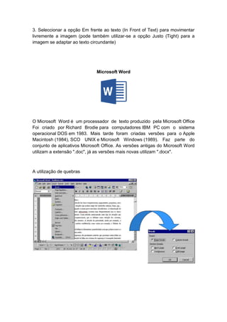 3. Seleccionar a opção Em frente ao texto (In Front of Text) para movimentar
livremente a imagem (pode também utilizar-se a opção Justo (Tight) para a
imagem se adaptar ao texto circundante)
Microsoft Word
O Microsoft Word é um processador de texto produzido pela Microsoft Office
Foi criado por Richard Brodie para computadores IBM PC com o sistema
operacional DOS em 1983. Mais tarde foram criadas versões para o Apple
Macintosh (1984), SCO UNIX e Microsoft Windows (1989). Faz parte do
conjunto de aplicativos Microsoft Office. As versões antigas do Microsoft Word
utilizam a extensão ".doc", já as versões mais novas utilizam ".docx".
A utilização de quebras
 