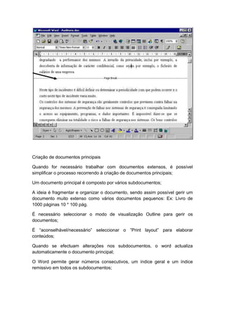 Criação de documentos principais
Quando for necessário trabalhar com documentos extensos, é possível
simplificar o processo recorrendo à criação de documentos principais;
Um documento principal é composto por vários subdocumentos;
A ideia é fragmentar e organizar o documento, sendo assim possível gerir um
documento muito extenso como vários documentos pequenos: Ex: Livro de
1000 páginas 10 * 100 pág.
É necessário seleccionar o modo de visualização Outline para gerir os
documentos;
É “aconselhável/necessário” seleccionar o ”Print layout” para elaborar
conteúdos;
Quando se efectuam alterações nos subdocumentos, o word actualiza
automaticamente o documento principal;
O Word permite gerar números consecutivos, um índice geral e um índice
remissivo em todos os subdocumentos;
 