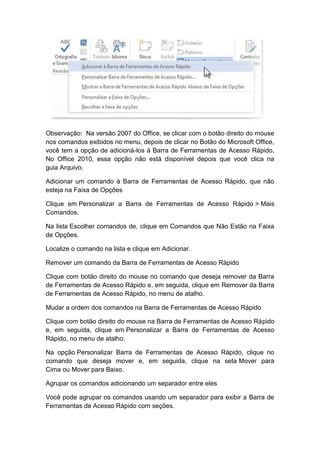 Observação: Na versão 2007 do Office, se clicar com o botão direito do mouse
nos comandos exibidos no menu, depois de clicar no Botão do Microsoft Office,
você tem a opção de adicioná-los à Barra de Ferramentas de Acesso Rápido.
No Office 2010, essa opção não está disponível depois que você clica na
guia Arquivo.
Adicionar um comando à Barra de Ferramentas de Acesso Rápido, que não
esteja na Faixa de Opções
Clique em Personalizar a Barra de Ferramentas de Acesso Rápido > Mais
Comandos.
Na lista Escolher comandos de, clique em Comandos que Não Estão na Faixa
de Opções.
Localize o comando na lista e clique em Adicionar.
Remover um comando da Barra de Ferramentas de Acesso Rápido
Clique com botão direito do mouse no comando que deseja remover da Barra
de Ferramentas de Acesso Rápido e, em seguida, clique em Remover da Barra
de Ferramentas de Acesso Rápido, no menu de atalho.
Mudar a ordem dos comandos na Barra de Ferramentas de Acesso Rápido
Clique com botão direito do mouse na Barra de Ferramentas de Acesso Rápido
e, em seguida, clique em Personalizar a Barra de Ferramentas de Acesso
Rápido, no menu de atalho.
Na opção Personalizar Barra de Ferramentas de Acesso Rápido, clique no
comando que deseja mover e, em seguida, clique na seta Mover para
Cima ou Mover para Baixo.
Agrupar os comandos adicionando um separador entre eles
Você pode agrupar os comandos usando um separador para exibir a Barra de
Ferramentas de Acesso Rápido com seções.
 